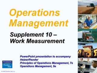 © 2008 Prentice Hall, Inc. S10 – 1
Operations
Management
Supplement 10 –Supplement 10 –
Work MeasurementWork Measurement
PowerPoint presentation to accompanyPowerPoint presentation to accompany
Heizer/RenderHeizer/Render
Principles of Operations Management, 7ePrinciples of Operations Management, 7e
Operations Management, 9eOperations Management, 9e
 