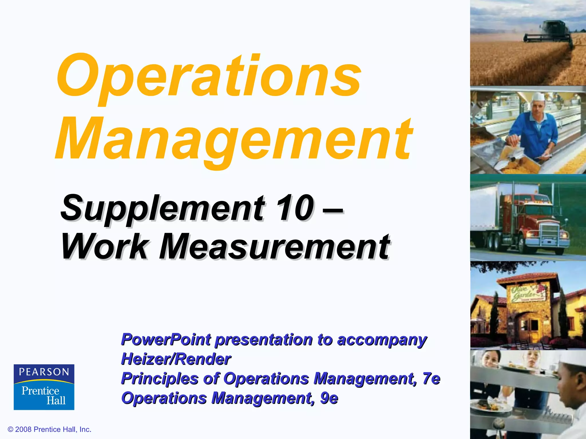 Operations
Management
Supplement 10 –
Work Measurement
PowerPoint presentation to accompany
Heizer/Render
Principles of Operations Management, 7e
Operations Management, 9e
© 2008 Prentice Hall, Inc.

S10 – 1

 