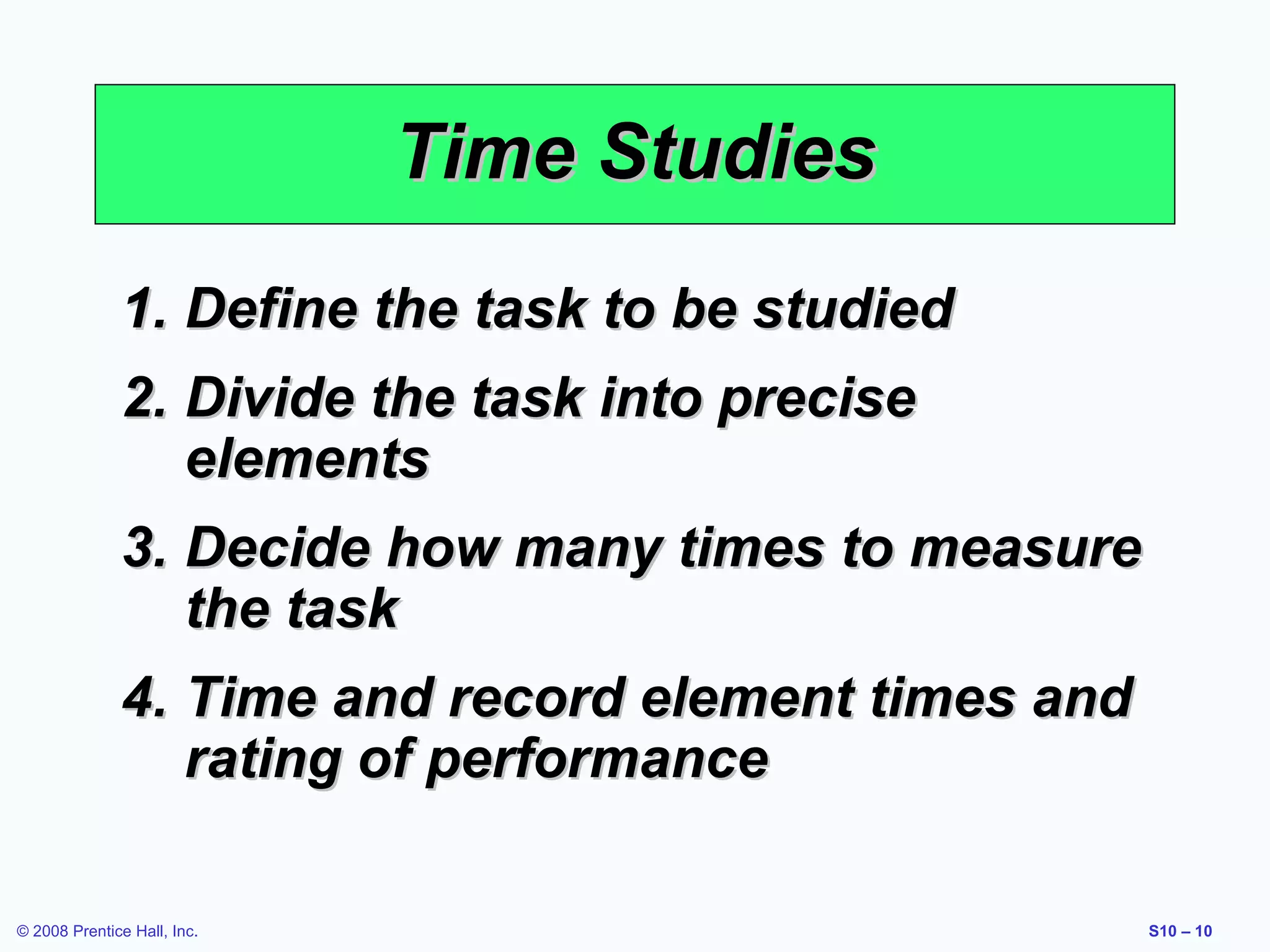 Time Studies
1. Define the task to be studied
2. Divide the task into precise
elements
3. Decide how many times to measure
the task
4. Time and record element times and
rating of performance
© 2008 Prentice Hall, Inc.

S10 – 10

 