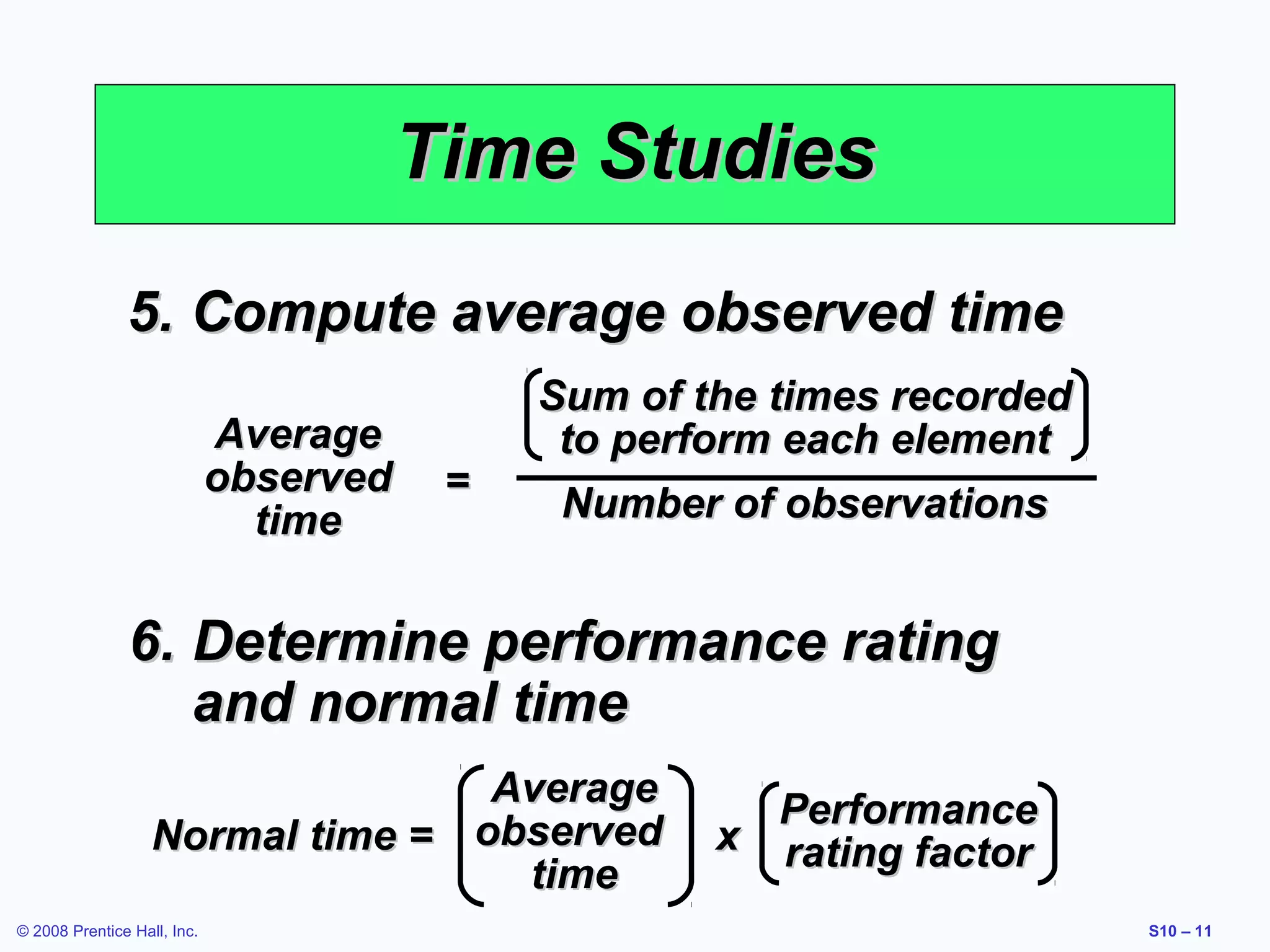 Time Studies
5. Compute average observed time
Average
observed
time

=

Sum of the times recorded
to perform each element
Number of observations

6. Determine performance rating
and normal time
Average
Normal time = observed
time
© 2008 Prentice Hall, Inc.

Performance
x rating factor
S10 – 11

 