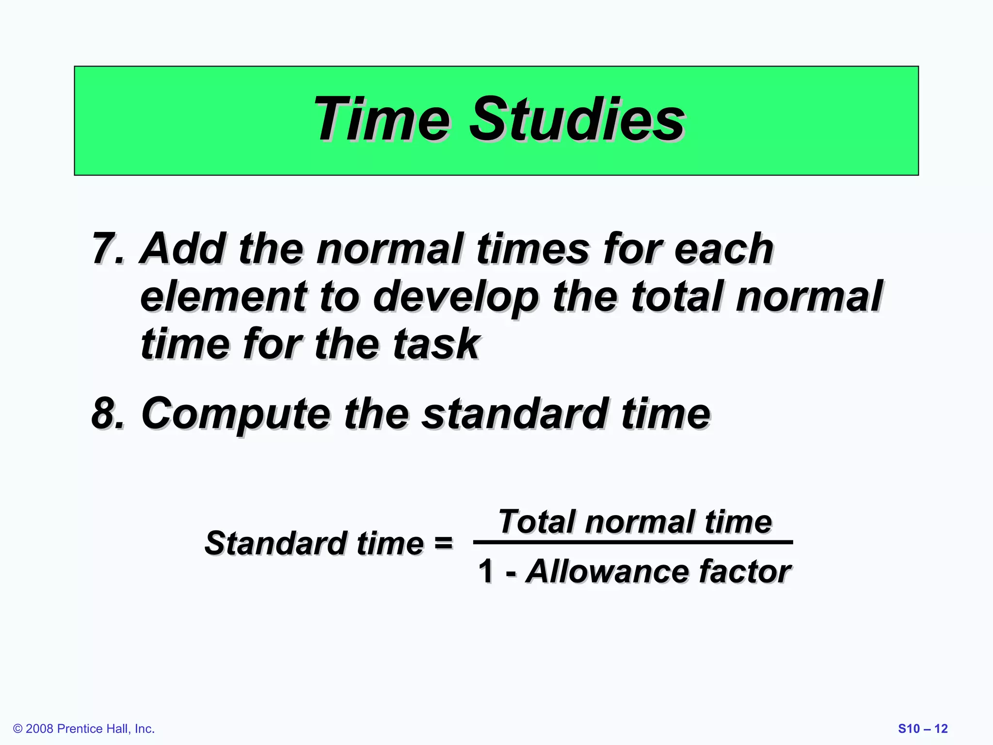 Time Studies
7. Add the normal times for each
element to develop the total normal
time for the task
8. Compute the standard time
Total normal time
Standard time =
1 - Allowance factor

© 2008 Prentice Hall, Inc.

S10 – 12

 