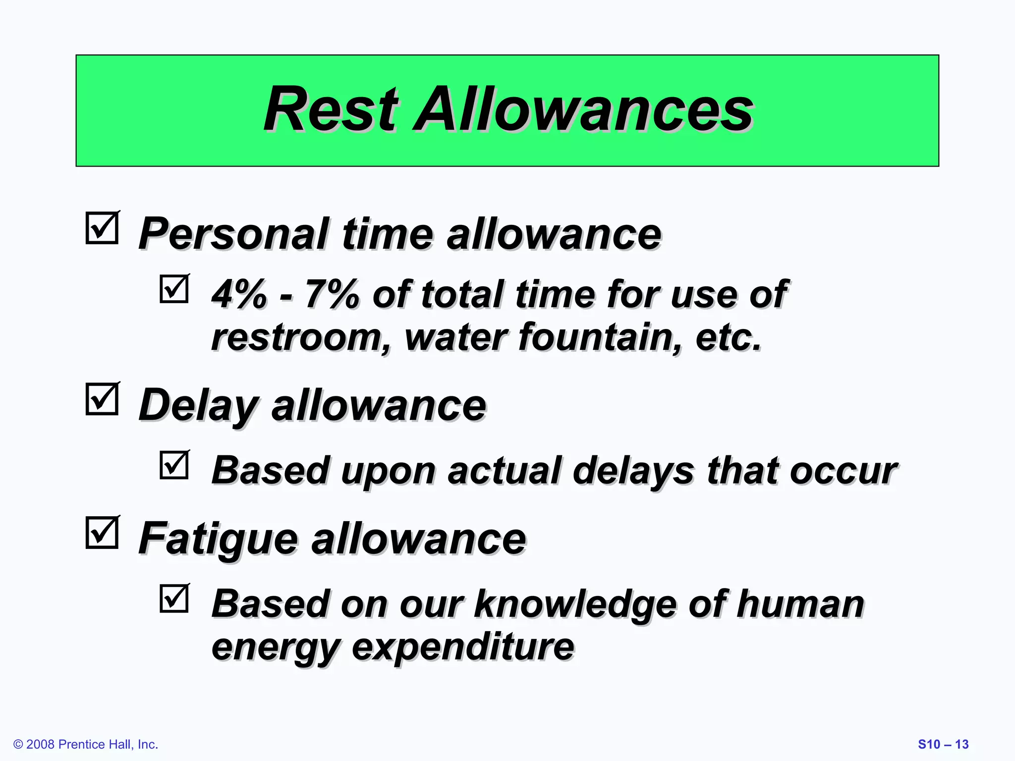 Rest Allowances
 Personal time allowance
 4% - 7% of total time for use of
restroom, water fountain, etc.

 Delay allowance
 Based upon actual delays that occur

 Fatigue allowance
 Based on our knowledge of human
energy expenditure
© 2008 Prentice Hall, Inc.

S10 – 13

 