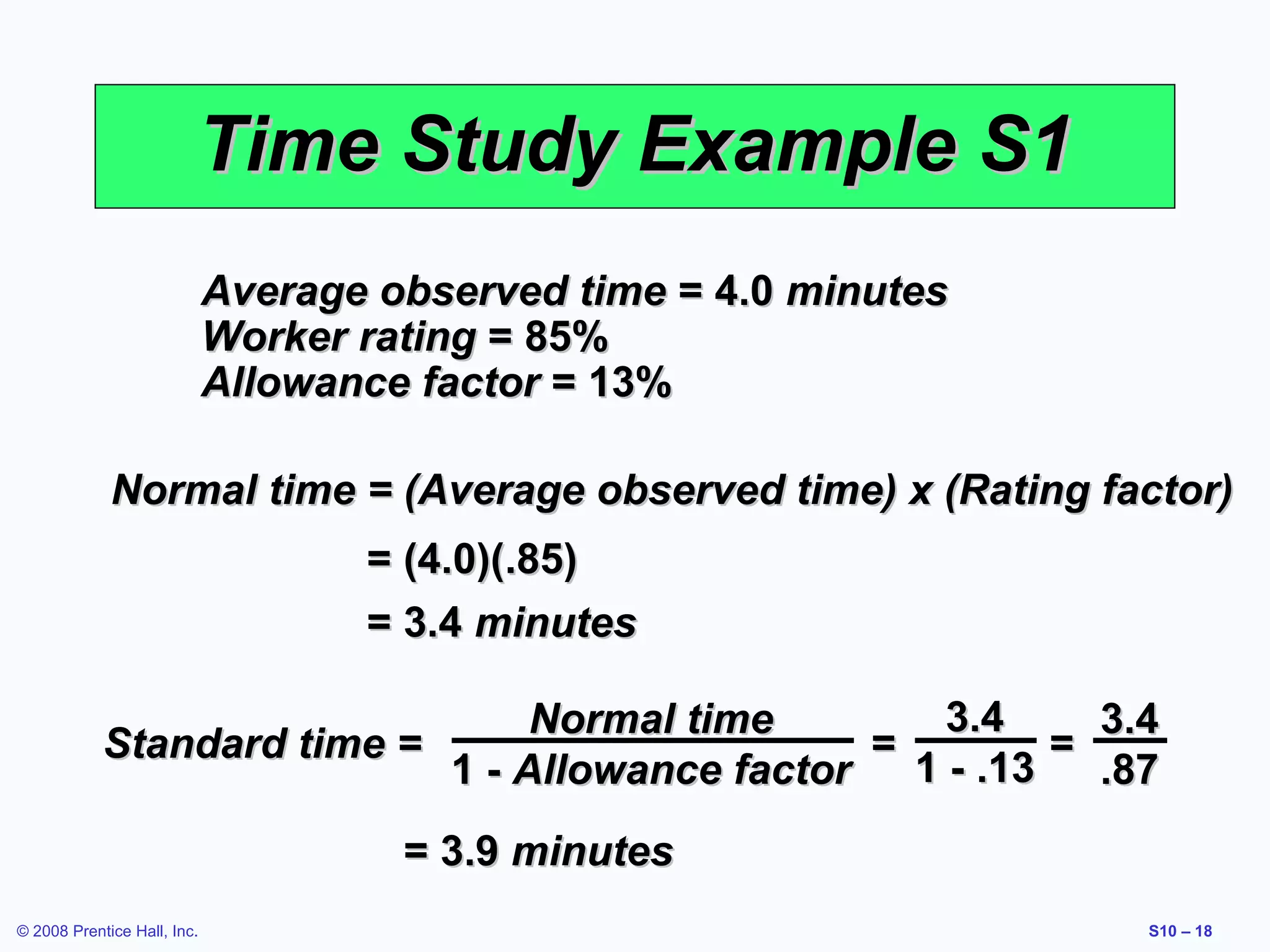 Time Study Example S1
Average observed time = 4.0 minutes
Worker rating = 85%
Allowance factor = 13%
Normal time = (Average observed time) x (Rating factor)
= (4.0)(.85)
= 3.4 minutes
3.4
Normal time
3.4
Standard time =
=
=
1 - .13
1 - Allowance factor
.87
= 3.9 minutes
© 2008 Prentice Hall, Inc.

S10 – 18

 