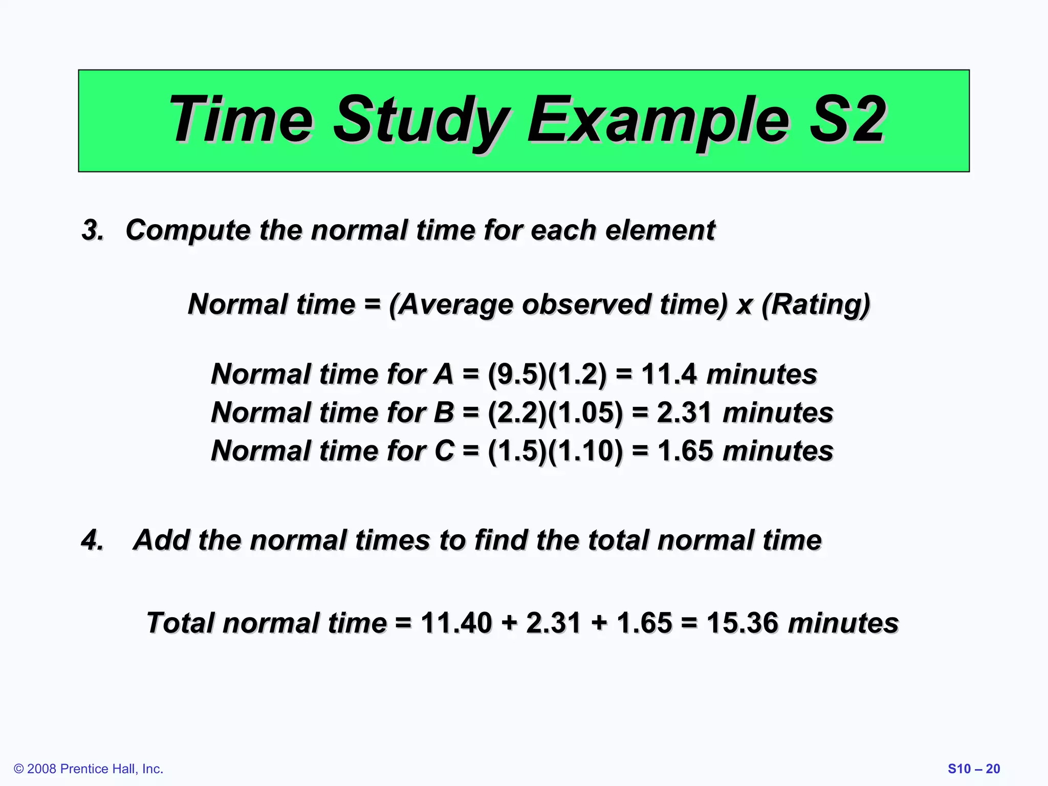 Time Study Example S2
3. Compute the normal time for each element
Normal time = (Average observed time) x (Rating)
Normal time for A = (9.5)(1.2) = 11.4 minutes
Normal time for B = (2.2)(1.05) = 2.31 minutes
Normal time for C = (1.5)(1.10) = 1.65 minutes
4. Add the normal times to find the total normal time
Total normal time = 11.40 + 2.31 + 1.65 = 15.36 minutes

© 2008 Prentice Hall, Inc.

S10 – 20

 