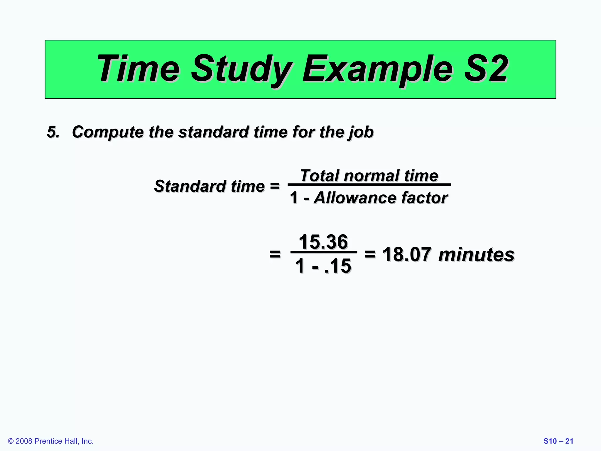 Time Study Example S2
5. Compute the standard time for the job
Standard time =

Total normal time
1 - Allowance factor

15.36
=
= 18.07 minutes
1 - .15

© 2008 Prentice Hall, Inc.

S10 – 21

 