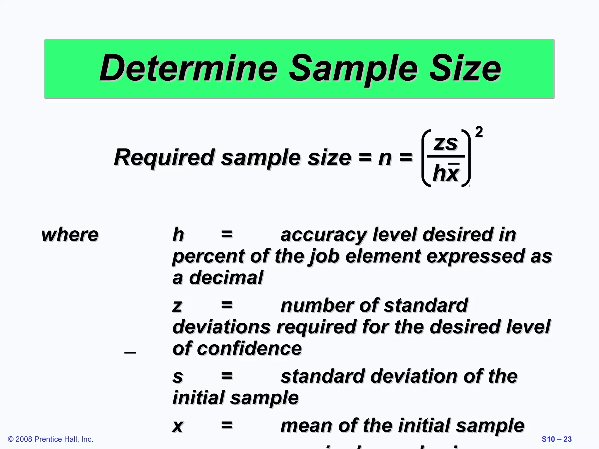 Determine Sample Size
zs
Required sample size = n =
hx
where

© 2008 Prentice Hall, Inc.

2

h
=
accuracy level desired in
percent of the job element expressed as
a decimal
z
=
number of standard
deviations required for the desired level
of confidence
s
=
standard deviation of the
initial sample
x
=
mean of the initial sample

S10 – 23

 