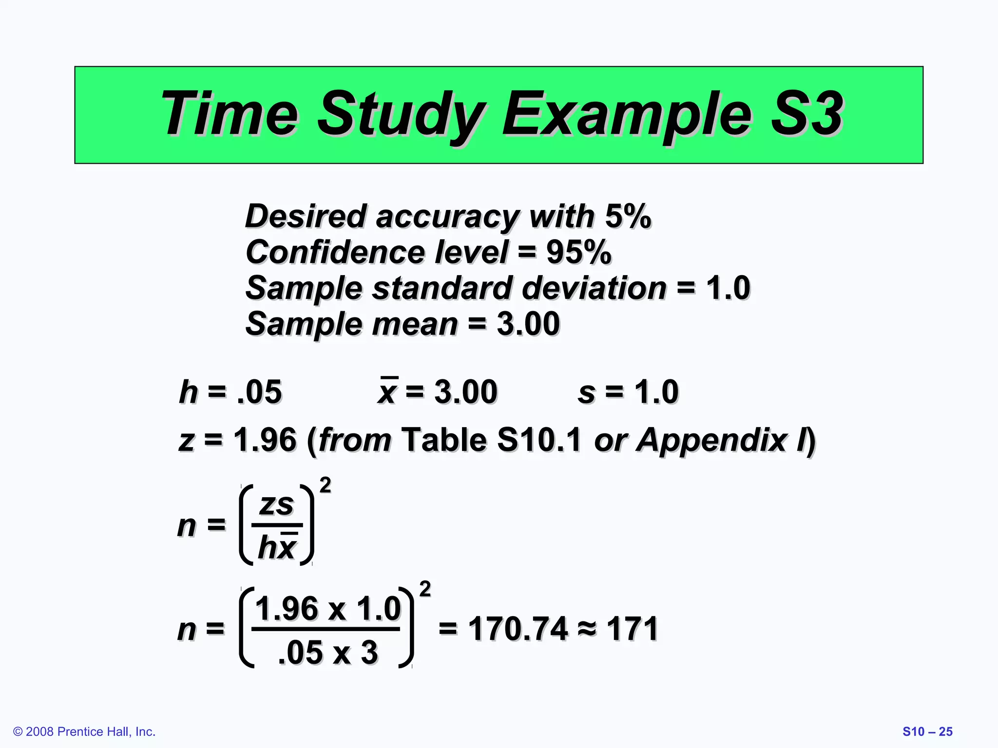 Time Study Example S3
Desired accuracy with 5%
Confidence level = 95%
Sample standard deviation = 1.0
Sample mean = 3.00
h = .05
x = 3.00
s = 1.0
z = 1.96 (from Table S10.1 or Appendix I)
zs
n=
hx

2

1.96 x 1.0
n=
.05 x 3
© 2008 Prentice Hall, Inc.

2

= 170.74 ≈ 171
S10 – 25

 