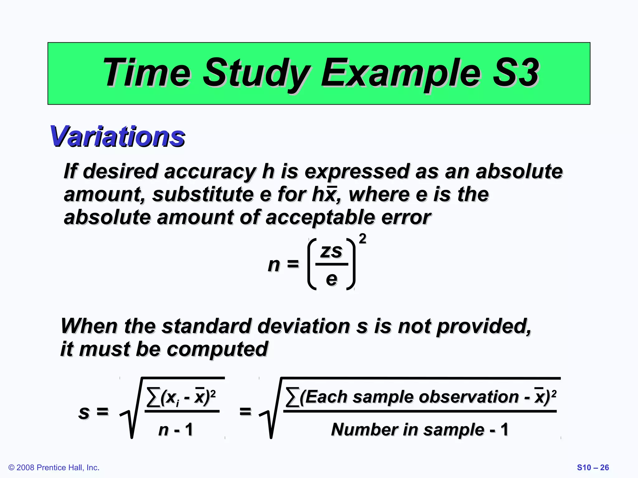 Time Study Example S3
Variations
If desired accuracy h is expressed as an absolute
amount, substitute e for hx, where e is the
absolute amount of acceptable error
zs
n=
e

2

When the standard deviation s is not provided,
it must be computed
s=
© 2008 Prentice Hall, Inc.

∑(xi - x)2
n-1

=

∑(Each sample observation - x)2
Number in sample - 1
S10 – 26

 