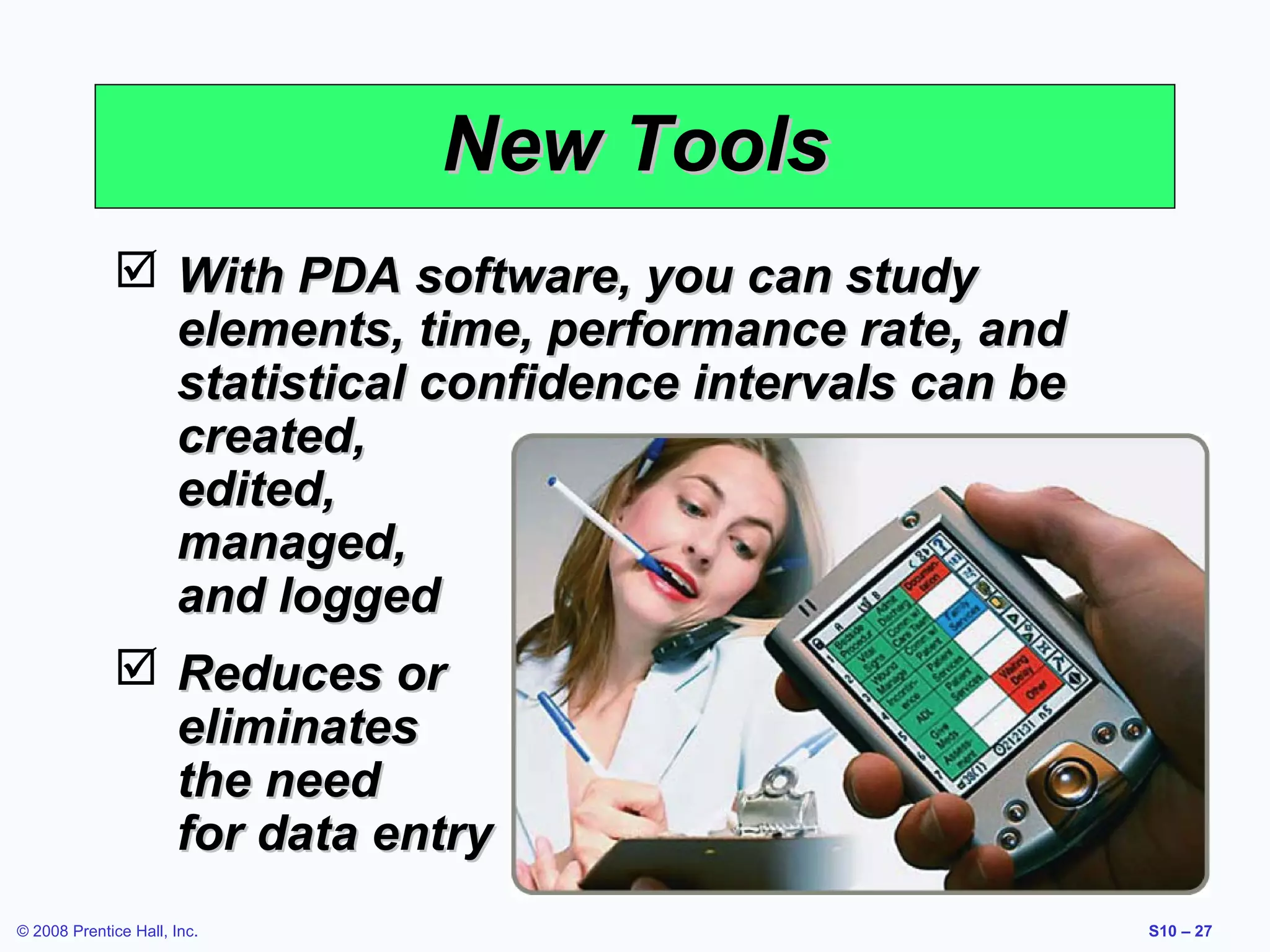 New Tools
 With PDA software, you can study
elements, time, performance rate, and
statistical confidence intervals can be
created,
edited,
managed,
and logged
 Reduces or
eliminates
the need
for data entry
© 2008 Prentice Hall, Inc.

S10 – 27

 