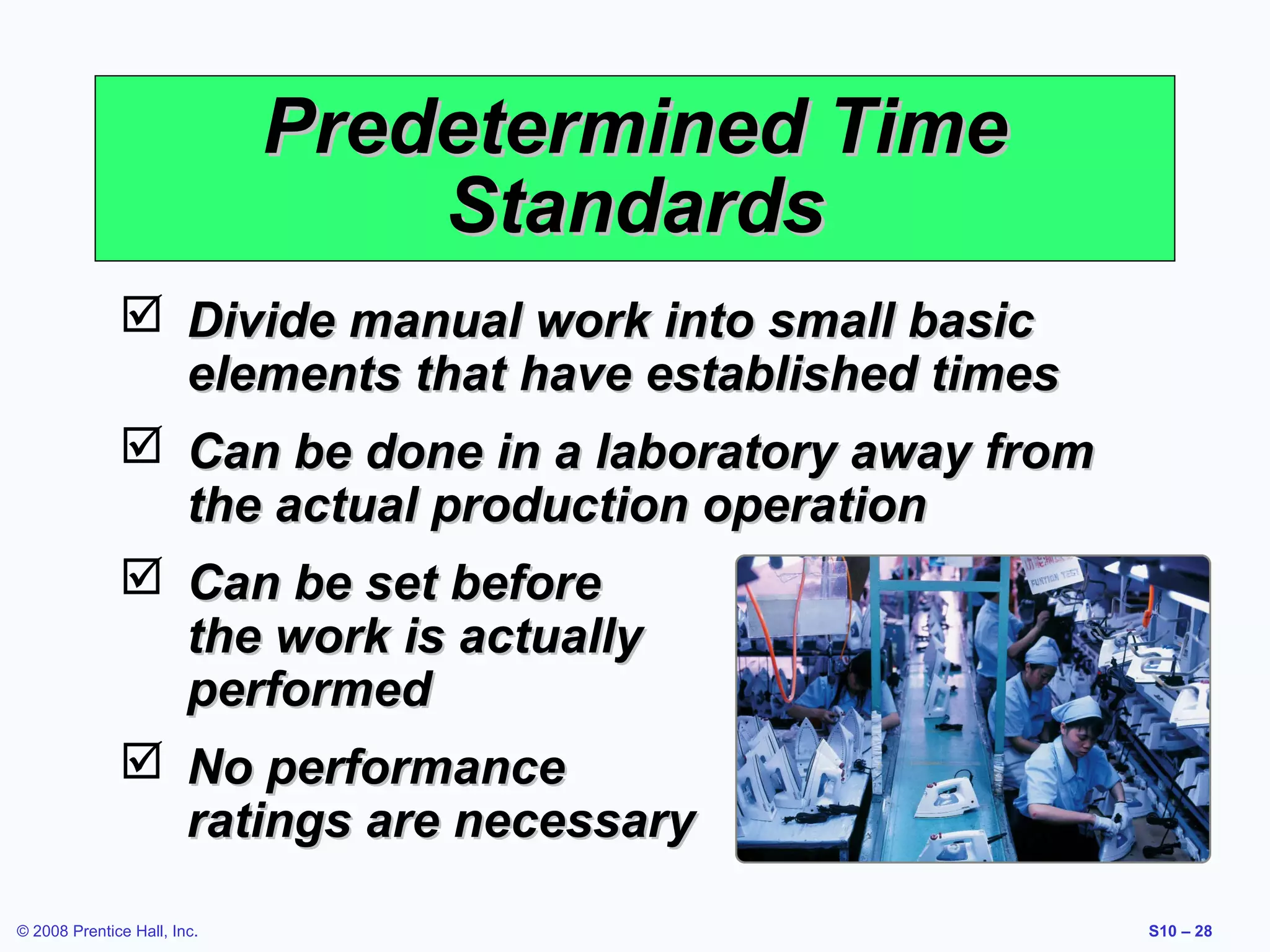 Predetermined Time
Standards
 Divide manual work into small basic
elements that have established times
 Can be done in a laboratory away from
the actual production operation
 Can be set before
the work is actually
performed
 No performance
ratings are necessary
© 2008 Prentice Hall, Inc.

S10 – 28

 