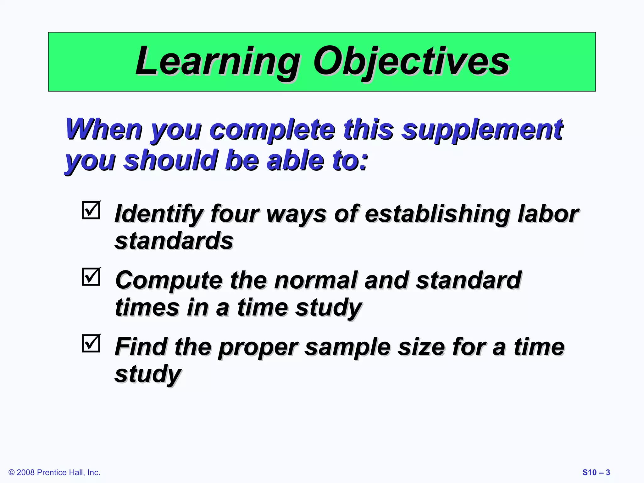 Learning Objectives
When you complete this supplement
you should be able to:
 Identify four ways of establishing labor
standards
 Compute the normal and standard
times in a time study
 Find the proper sample size for a time
study

© 2008 Prentice Hall, Inc.

S10 – 3

 