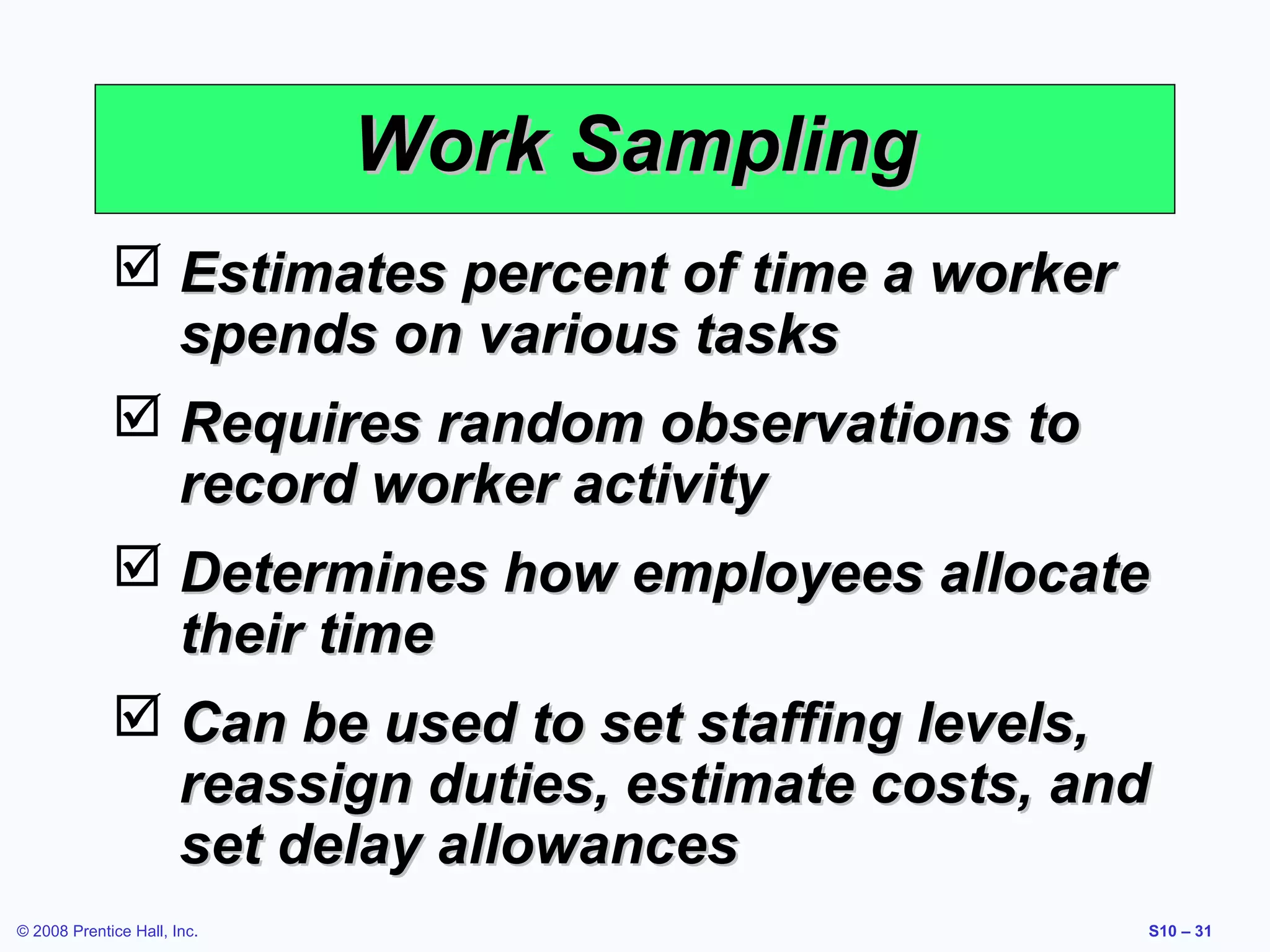 Work Sampling
 Estimates percent of time a worker
spends on various tasks
 Requires random observations to
record worker activity
 Determines how employees allocate
their time
 Can be used to set staffing levels,
reassign duties, estimate costs, and
set delay allowances
© 2008 Prentice Hall, Inc.

S10 – 31

 