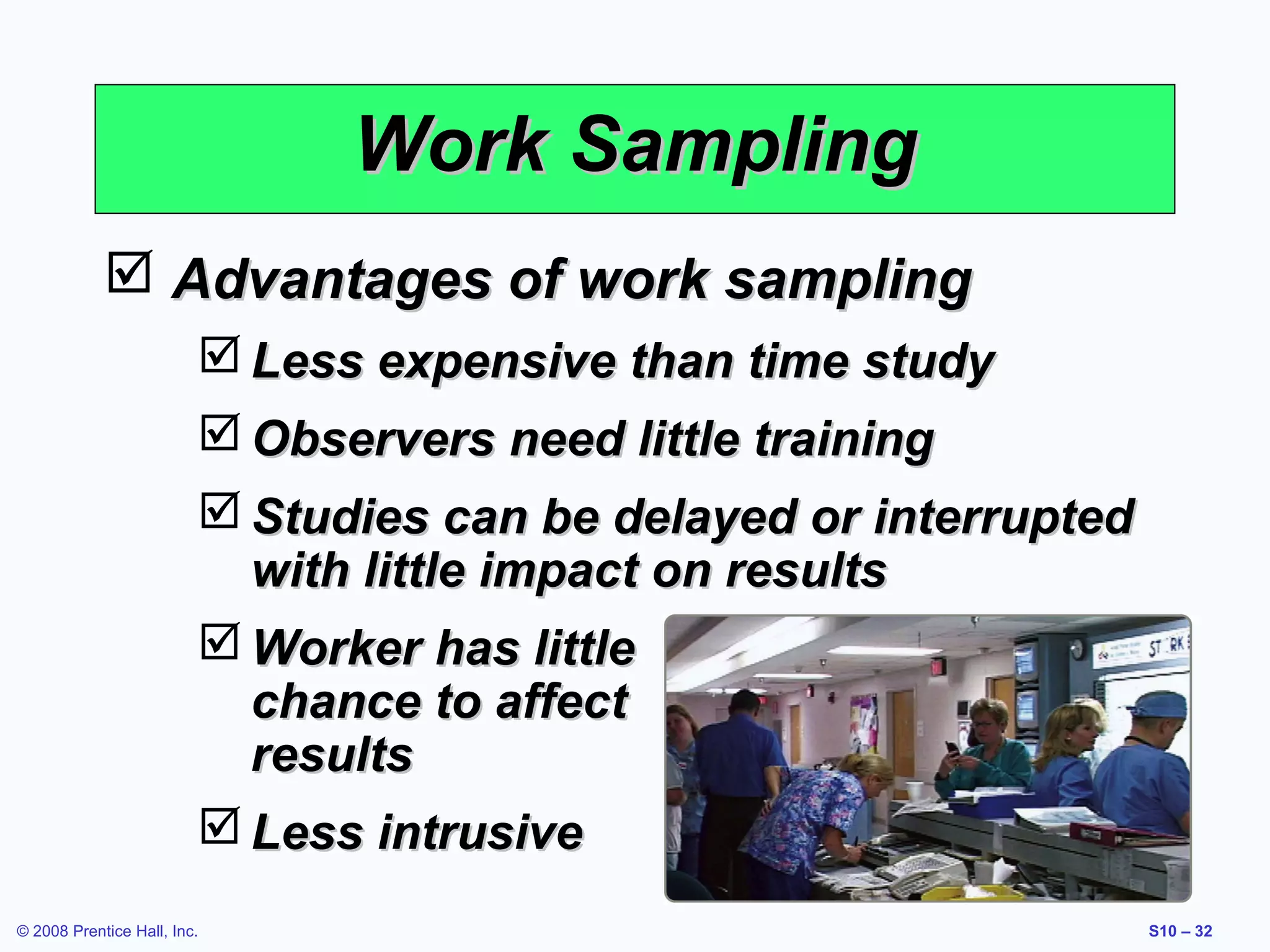 Work Sampling
 Advantages of work sampling
 Less expensive than time study
 Observers need little training
 Studies can be delayed or interrupted
with little impact on results
 Worker has little
chance to affect
results
 Less intrusive
© 2008 Prentice Hall, Inc.

S10 – 32

 