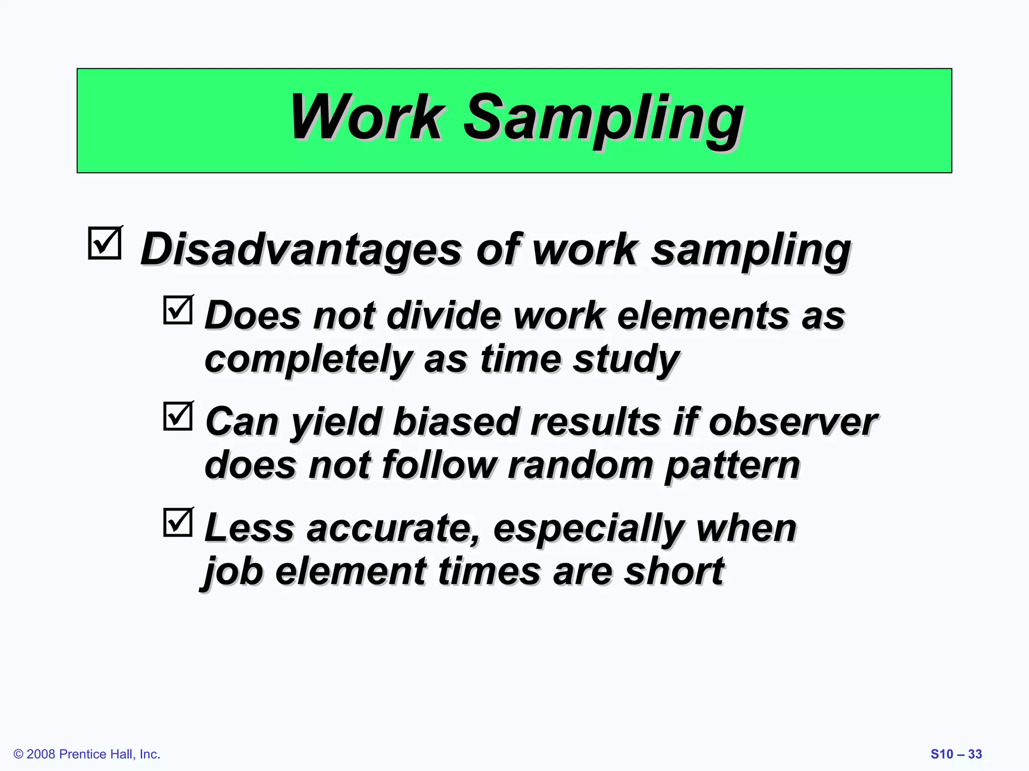 Work Sampling
 Disadvantages of work sampling
 Does not divide work elements as
completely as time study
 Can yield biased results if observer
does not follow random pattern
 Less accurate, especially when
job element times are short

© 2008 Prentice Hall, Inc.

S10 – 33

 