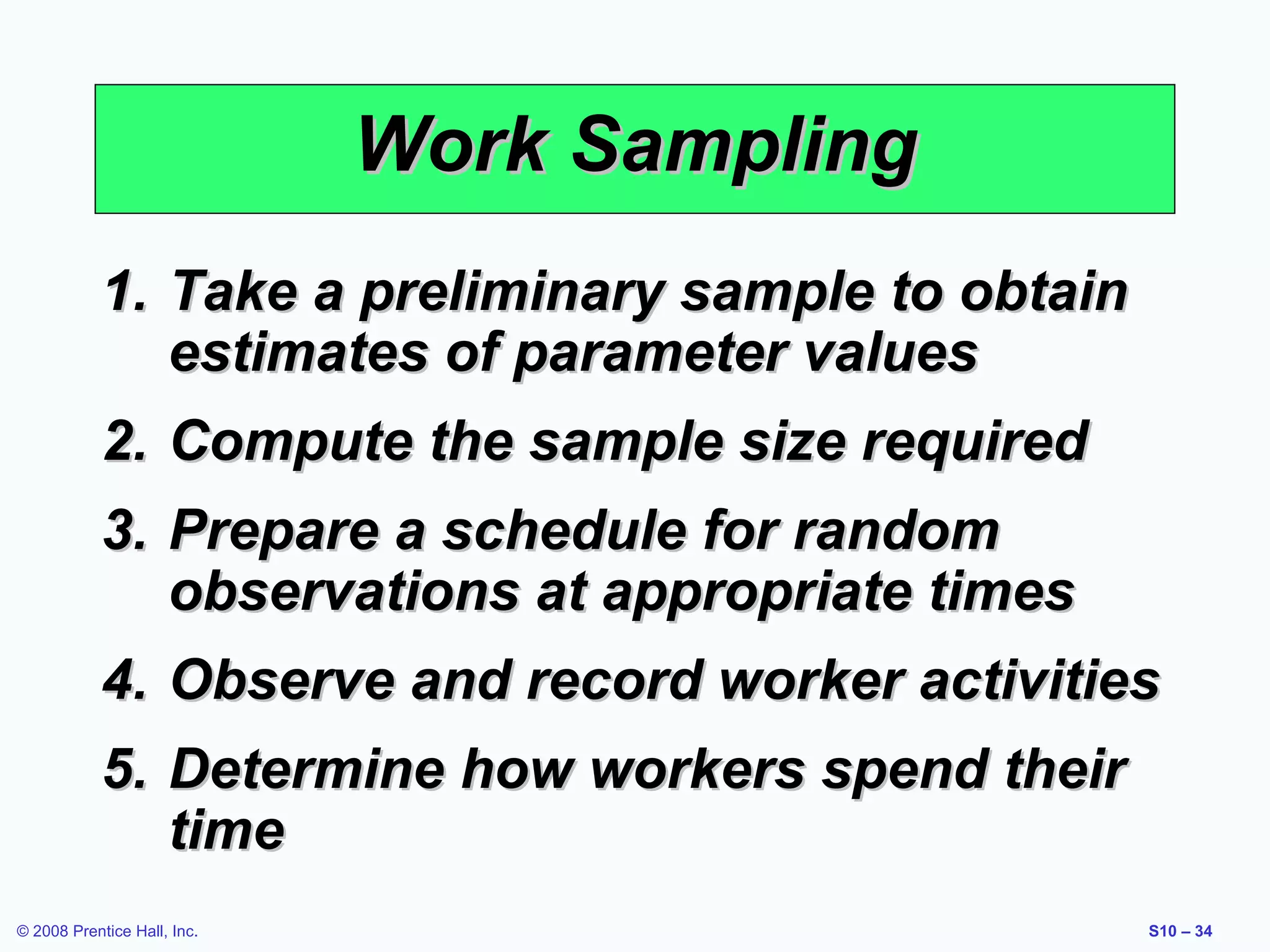 Work Sampling
1. Take a preliminary sample to obtain
estimates of parameter values
2. Compute the sample size required
3. Prepare a schedule for random
observations at appropriate times
4. Observe and record worker activities
5. Determine how workers spend their
time
© 2008 Prentice Hall, Inc.

S10 – 34

 
