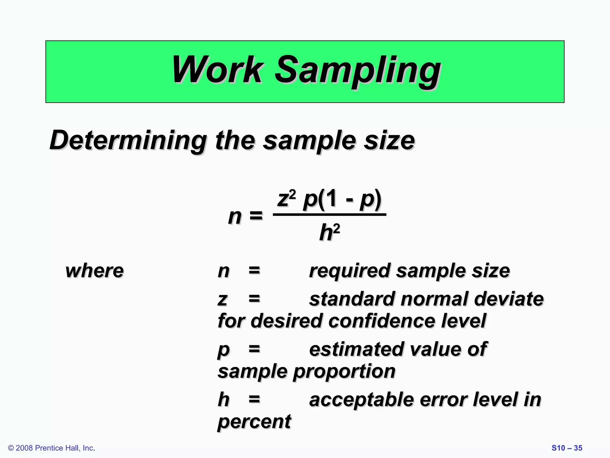 Work Sampling
Determining the sample size
z2 p(1 - p)
n=
h2
where

© 2008 Prentice Hall, Inc.

n =
required sample size
z =
standard normal deviate
for desired confidence level
p =
estimated value of
sample proportion
h =
acceptable error level in
percent
S10 – 35

 