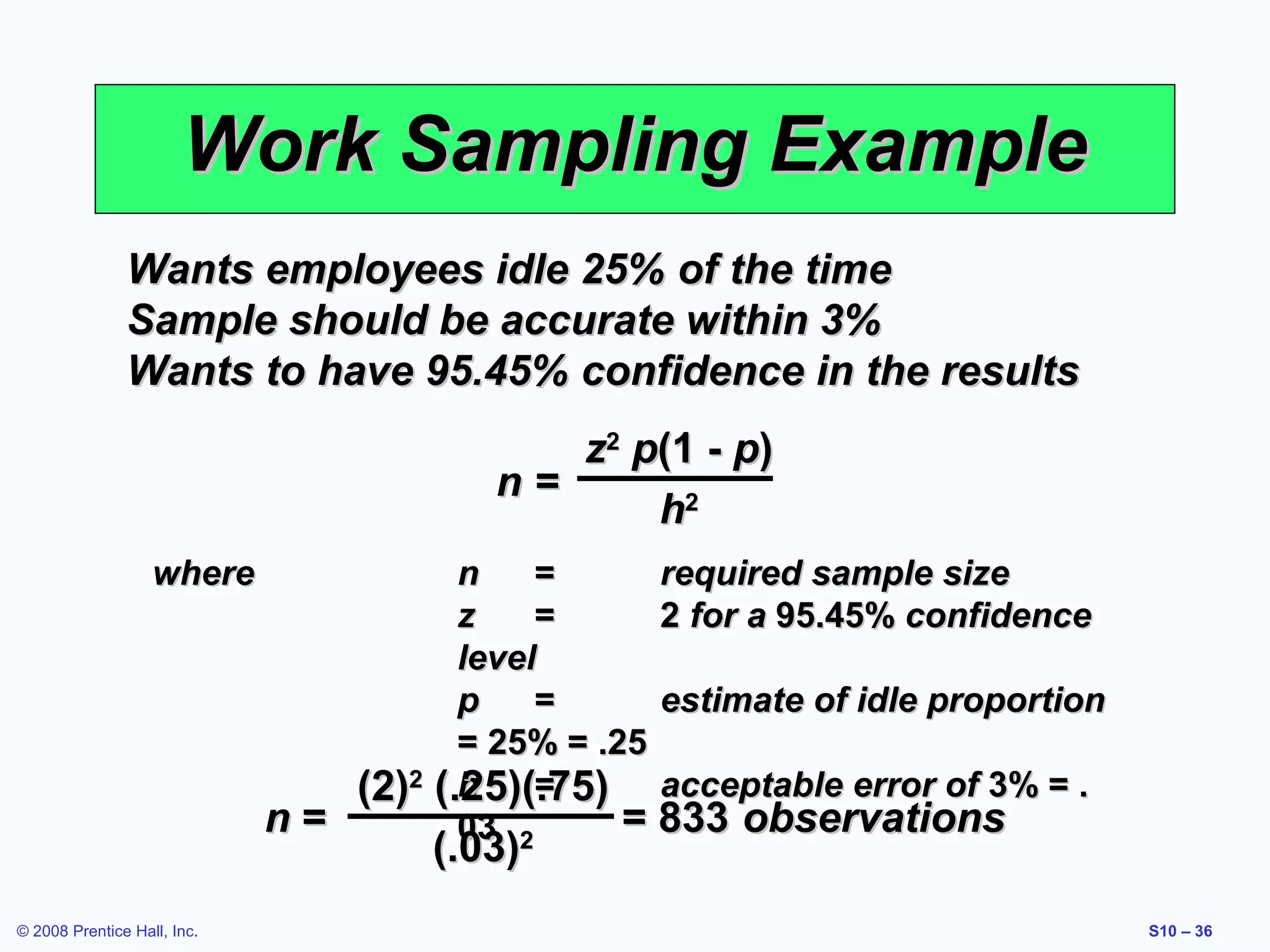 Work Sampling Example
Wants employees idle 25% of the time
Sample should be accurate within 3%
Wants to have 95.45% confidence in the results
z2 p(1 - p)
n=
h2
where

n=
© 2008 Prentice Hall, Inc.

(2)2

n
=
required sample size
z
=
2 for a 95.45% confidence
level
p
=
estimate of idle proportion
= 25% = .25
h
=
(.25)(.75) acceptable error of 3% = .
= 833 observations
03 2

(.03)

S10 – 36

 