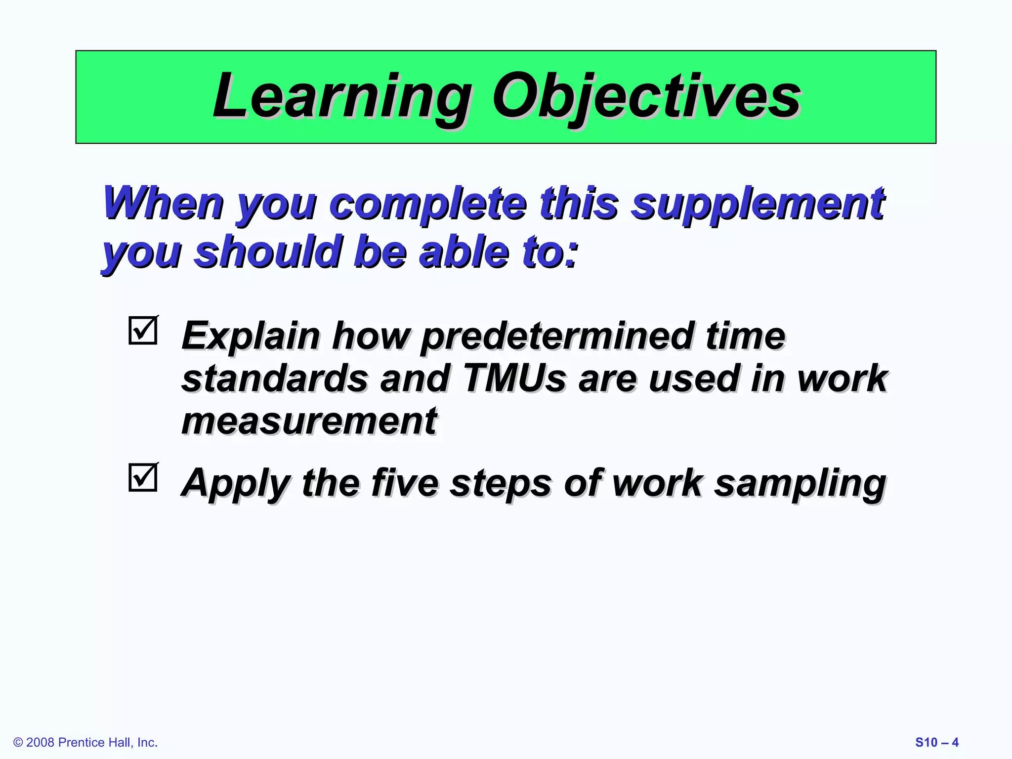 Learning Objectives
When you complete this supplement
you should be able to:
 Explain how predetermined time
standards and TMUs are used in work
measurement
 Apply the five steps of work sampling

© 2008 Prentice Hall, Inc.

S10 – 4

 