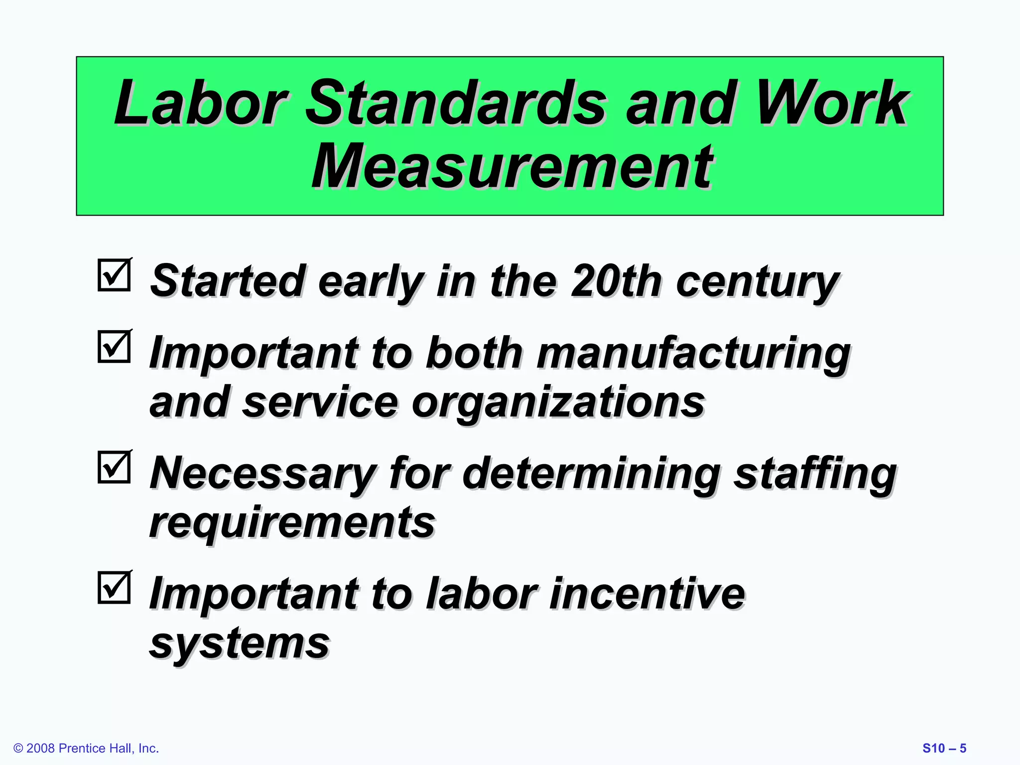 Labor Standards and Work
Measurement
 Started early in the 20th century
 Important to both manufacturing
and service organizations
 Necessary for determining staffing
requirements
 Important to labor incentive
systems
© 2008 Prentice Hall, Inc.

S10 – 5

 