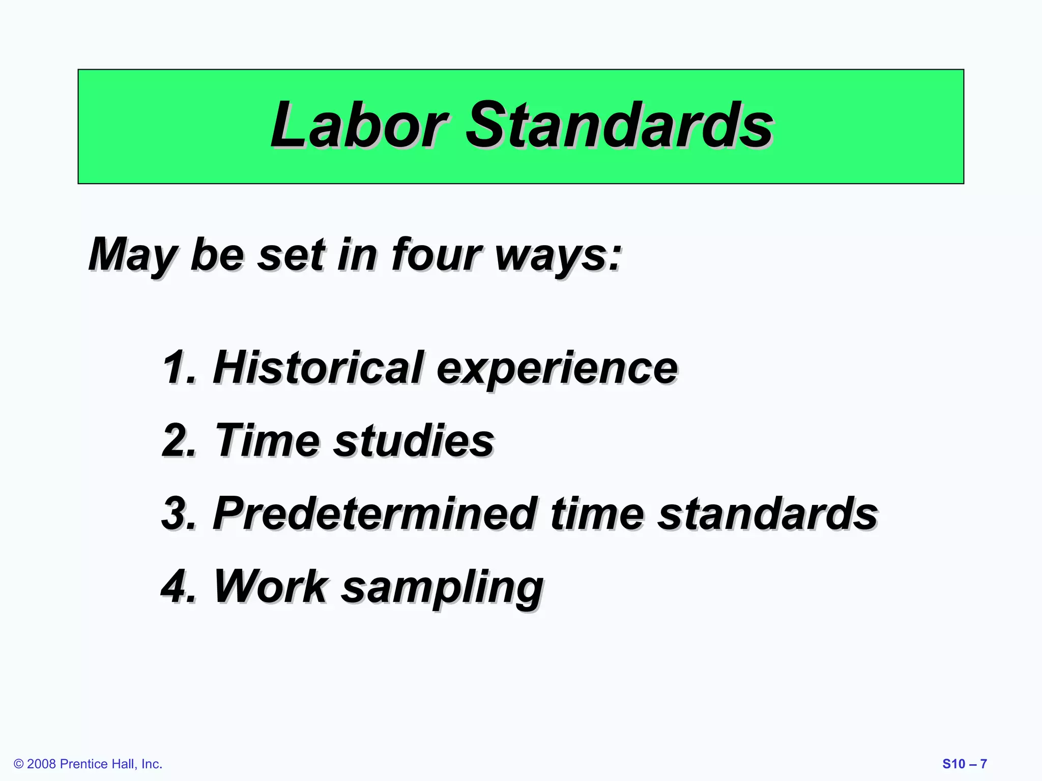 Labor Standards
May be set in four ways:
1. Historical experience
2. Time studies
3. Predetermined time standards
4. Work sampling

© 2008 Prentice Hall, Inc.

S10 – 7

 