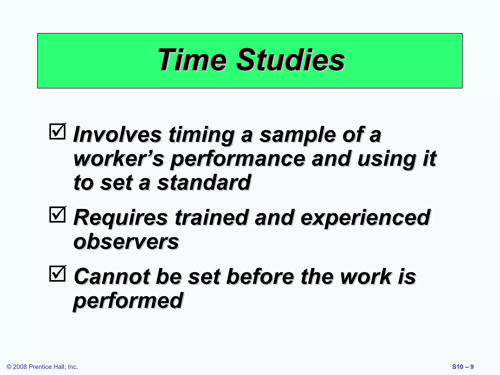 Time Studies
 Involves timing a sample of a
worker’s performance and using it
to set a standard
 Requires trained and experienced
observers
 Cannot be set before the work is
performed
© 2008 Prentice Hall, Inc.

S10 – 9

 
