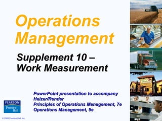 Operations
Management
Supplement 10 –
Work Measurement
PowerPoint presentation to accompany
Heizer/Render
Principles of Operations Management, 7e
Operations Management, 9e
© 2008 Prentice Hall, Inc.

S10 – 1

 