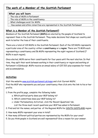 The work of a Member of the Scottish Parliament
What you will learn
-

The role of MSPs in Parliament
The role of MSPs in the constituency
What challenges exist for MSPs
How women and ethnic minorities are represented in the Scottish Parliament

What is a Member of the Scottish Parliament?
Members of the Scottish Parliament (MSPs) are elected by the people of Scotland to
represent them in the Scottish Parliament. They make decisions that shape our country and
work to better the lives of their constituents.
There are a total of 129 MSPs in the Scottish Parliament. Each of the 129 MSPs represents
a particular area of the country: either a constituency or a region. There are 73 MSPs each
representing a constituency and 56 MSPs representing the eight regions of Scotland (7
MSPs in each region).
Once elected, MSPs serve their constituents for four years until the next election. In that
time, they split their work between working in their constituency or region and working at
Parliament in Edinburgh. MSPs receive an annual salary of £57,521 plus expenses for travel
and accommodation.

Activities
Visit the website www.scottish.parliament.uk/msps and click ‘Current MSPs’.
Find the MSP who represents you and your constituency then click onto the link to his or her
profile.
1. From the profile page, complete the following tasks:
a. Which political party does your MSP belong to?
b. Which committees does your MSP belong to?
c. Under ‘Parliamentary Activities’, click the ‘Recent Questions’ tab.
List the three most recent questions your MSP has asked in Parliament.
2. Find and list the names, and parties of the Regional MSPs for SOUTH SCOTLAND region.
3. How many MSPs represent your area in total?
4. How many different political parties are represented by the MSPs for your area?
5. Do you think people in Scotland are well represented? Give a reason for your answer.

1

 