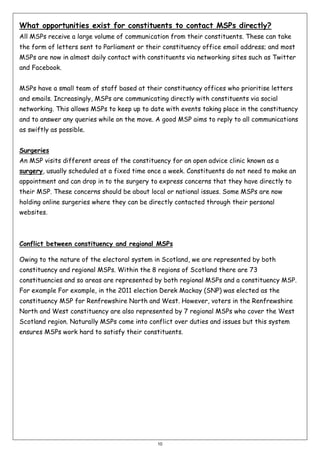 What opportunities exist for constituents to contact MSPs directly?
All MSPs receive a large volume of communication from their constituents. These can take
the form of letters sent to Parliament or their constituency office email address; and most
MSPs are now in almost daily contact with constituents via networking sites such as Twitter
and Facebook.
MSPs have a small team of staff based at their constituency offices who prioritise letters
and emails. Increasingly, MSPs are communicating directly with constituents via social
networking. This allows MSPs to keep up to date with events taking place in the constituency
and to answer any queries while on the move. A good MSP aims to reply to all communications
as swiftly as possible.
Surgeries
An MSP visits different areas of the constituency for an open advice clinic known as a
surgery, usually scheduled at a fixed time once a week. Constituents do not need to make an
appointment and can drop in to the surgery to express concerns that they have directly to
their MSP. These concerns should be about local or national issues. Some MSPs are now
holding online surgeries where they can be directly contacted through their personal
websites.

Conflict between constituency and regional MSPs
Owing to the nature of the electoral system in Scotland, we are represented by both
constituency and regional MSPs. Within the 8 regions of Scotland there are 73
constituencies and so areas are represented by both regional MSPs and a constituency MSP.
For example For example, in the 2011 election Derek Mackay (SNP) was elected as the
constituency MSP for Renfrewshire North and West. However, voters in the Renfrewshire
North and West constituency are also represented by 7 regional MSPs who cover the West
Scotland region. Naturally MSPs come into conflict over duties and issues but this system
ensures MSPs work hard to satisfy their constituents.

10

 