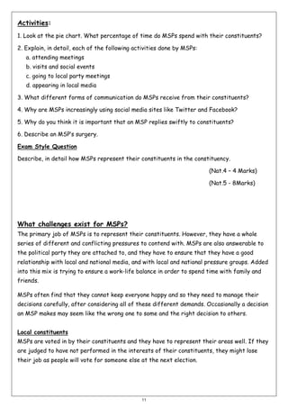 Activities:
1. Look at the pie chart. What percentage of time do MSPs spend with their constituents?
2. Explain, in detail, each of the following activities done by MSPs:
a. attending meetings
b. visits and social events
c. going to local party meetings
d. appearing in local media
3. What different forms of communication do MSPs receive from their constituents?
4. Why are MSPs increasingly using social media sites like Twitter and Facebook?
5. Why do you think it is important that an MSP replies swiftly to constituents?
6. Describe an MSP’s surgery.
Exam Style Question
Describe, in detail how MSPs represent their constituents in the constituency.
(Nat.4 – 4 Marks)
(Nat.5 - 8Marks)

What challenges exist for MSPs?
The primary job of MSPs is to represent their constituents. However, they have a whole
series of different and conflicting pressures to contend with. MSPs are also answerable to
the political party they are attached to, and they have to ensure that they have a good
relationship with local and national media, and with local and national pressure groups. Added
into this mix is trying to ensure a work-life balance in order to spend time with family and
friends.
MSPs often find that they cannot keep everyone happy and so they need to manage their
decisions carefully, after considering all of these different demands. Occasionally a decision
an MSP makes may seem like the wrong one to some and the right decision to others.
Local constituents
MSPs are voted in by their constituents and they have to represent their areas well. If they
are judged to have not performed in the interests of their constituents, they might lose
their job as people will vote for someone else at the next election.

11

 