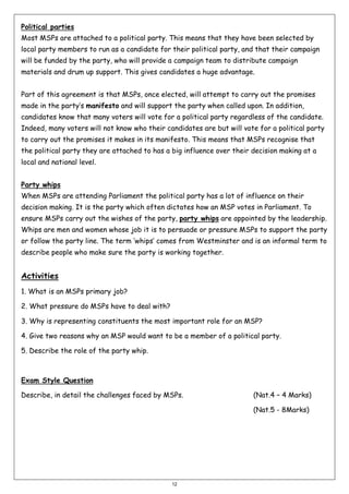 Political parties
Most MSPs are attached to a political party. This means that they have been selected by
local party members to run as a candidate for their political party, and that their campaign
will be funded by the party, who will provide a campaign team to distribute campaign
materials and drum up support. This gives candidates a huge advantage.
Part of this agreement is that MSPs, once elected, will attempt to carry out the promises
made in the party’s manifesto and will support the party when called upon. In addition,
candidates know that many voters will vote for a political party regardless of the candidate.
Indeed, many voters will not know who their candidates are but will vote for a political party
to carry out the promises it makes in its manifesto. This means that MSPs recognise that
the political party they are attached to has a big influence over their decision making at a
local and national level.
Party whips
When MSPs are attending Parliament the political party has a lot of influence on their
decision making. It is the party which often dictates how an MSP votes in Parliament. To
ensure MSPs carry out the wishes of the party, party whips are appointed by the leadership.
Whips are men and women whose job it is to persuade or pressure MSPs to support the party
or follow the party line. The term ‘whips’ comes from Westminster and is an informal term to
describe people who make sure the party is working together.

Activities
1. What is an MSPs primary job?
2. What pressure do MSPs have to deal with?
3. Why is representing constituents the most important role for an MSP?
4. Give two reasons why an MSP would want to be a member of a political party.
5. Describe the role of the party whip.

Exam Style Question
Describe, in detail the challenges faced by MSPs.

(Nat.4 – 4 Marks)
(Nat.5 - 8Marks)

12

 