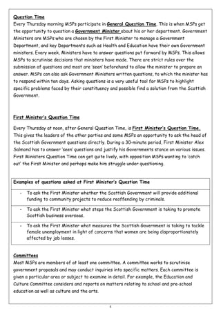Question Time
Every Thursday morning MSPs participate in General Question Time. This is when MSPs get
the opportunity to question a Government Minister about his or her department. Government
Ministers are MSPs who are chosen by the First Minister to manage a Government
Department, and key Departments such as Health and Education have their own Government
ministers. Every week, Ministers have to answer questions put forward by MSPs. This allows
MSPs to scrutinise decisions that ministers have made. There are strict rules over the
submission of questions and most are ‘seen’ beforehand to allow the minister to prepare an
answer. MSPs can also ask Government Ministers written questions, to which the minister has
to respond within ten days. Asking questions is a very useful tool for MSPs to highlight
specific problems faced by their constituency and possible find a solution from the Scottish
Government.

First Minister’s Question Time
Every Thursday at noon, after General Question Time, is First Minister’s Question Time.
This gives the leaders of the other parties and some MSPs an opportunity to ask the head of
the Scottish Government questions directly. During a 30-minute period, First Minister Alex
Salmond has to answer ‘seen’ questions and justify his Governments stance on various issues.
First Ministers Question Time can get quite lively, with opposition MSPs wanting to ‘catch
out’ the First Minister and perhaps make him struggle under questioning.

Examples of questions asked at First Minister’s Question Time
-

To ask the First Minister whether the Scottish Government will provide additional
funding to community projects to reduce reoffending by criminals.

-

To ask the First Minister what steps the Scottish Government is taking to promote
Scottish business overseas.

-

To ask the First Minister what measures the Scottish Government is taking to tackle
female unemployment in light of concerns that women are being disproportionately
affected by job losses.

Committees
Most MSPs are members of at least one committee. A committee works to scrutinise
government proposals and may conduct inquiries into specific matters. Each committee is
given a particular area or subject to examine in detail. For example, the Education and
Culture Committee considers and reports on matters relating to school and pre-school
education as well as culture and the arts.

5

 
