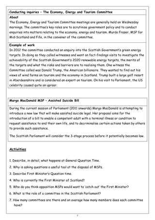 Conducting inquiries – The Economy, Energy and Tourism Committee
About
The Economy, Energy and Tourism Committee meetings are generally held on Wednesday
mornings. The committee’s key roles are to scrutinise government policy and to conduct
enquiries into matters relating to the economy, energy and tourism. Murdo Fraser, MSP for
Mid-Scotland and Fife, in the convener of the committee.
Example of work
In 2012 the committee conducted an enquiry into the Scottish Government’s green energy
targets. In doing so they called witnesses and went on fact-findings visits to investigate the
achievability of the Scottish Government’s 2020 renewable energy targets, the merits of
the targets and what the risks and barriers are to realising them. One witness the
Committee called was Donald Trump, the American billionaire. They wanted to find out his
views of wind farms on tourism and the economy in Scotland. Trump built a large golf resort
in Aberdeenshire and is considered an expert on tourism. On his visit to Parliament, the US
celebrity caused quite an uproar.

Margo MacDonald MSP – Assisted Suicide Bill
During the current session of Parliament (2011 onwards) Margo MacDonald is attempting to
introduce a new law that will make assisted suicide legal. Her proposal aims for the
introduction of a bill to enable a competent adult with a terminal illness or condition to
request assistance to end their own life, and to decriminalise certain actions taken by others
to provide such assistance.
The Scottish Parliament will consider the 3-stage process before it potentially becomes law.

Activities
1. Describe, in detail, what happens at General Question Time.
2. Why is asking questions a useful tool at the disposal of MSPs.
3. Describe First Minister’s Question time.
4. Who is currently the First Minister of Scotland?
5. Who do you think opposition MSPs would want to ‘catch out’ the First Minister?
6. What is the role of a committee in the Scottish Parliament?
7. How many committees are there and on average how many members does each committee
have?
7

 