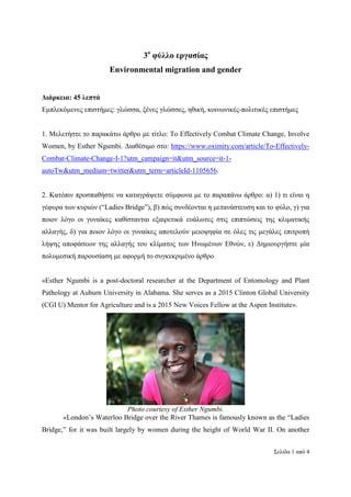 Σελίδα 1 από 4
3ο
φύλλο εργασίας
Environmental migration and gender
∆ιάρκεια: 45 λεπτά
Εµπλεκόµενες επιστήµες: γλώσσα, ξένες γλώσσες, ηθική, κοινωνικές-πολιτικές επιστήµες
1. Mελετήστε το παρακάτω άρθρο µε τίτλο: To Effectively Combat Climate Change, Involve
Women, by Esther Ngumbi. ∆ιαθέσιµο στο: https://www.oximity.com/article/To-Effectively-
Combat-Climate-Change-I-1?utm_campaign=it&utm_source=it-1-
autoTw&utm_medium=twitter&utm_term=articleId-1105656.
2. Κατόπιν προσπαθήστε να καταγράψετε σύµφωνα µε το παραπάνω άρθρο: α) 1) τι είναι η
γέφυρα των κυριών (“Ladies Bridge”), β) πώς συνδέονται η µετανάστευση και το φύλο, γ) για
ποιον λόγο οι γυναίκες καθίστανται εξαιρετικά ευάλωτες στις επιπτώσεις της κλιµατικής
αλλαγής, δ) για ποιον λόγο οι γυναίκες αποτελούν µειοψηφία σε όλες τις µεγάλες επιτροπή
λήψης αποφάσεων της αλλαγής του κλίµατος των Ηνωµένων Εθνών, ε) ∆ηµιουργήστε µία
πολυµεσική παρουσίαση µε αφορµή το συγκεκριµένο άρθρο
«Esther Ngumbi is a post-doctoral researcher at the Department of Entomology and Plant
Pathology at Auburn University in Alabama. She serves as a 2015 Clinton Global University
(CGI U) Mentor for Agriculture and is a 2015 New Voices Fellow at the Aspen Institute».
Photo courtesy of Esther Ngumbi.
«London’s Waterloo Bridge over the River Thames is famously known as the “Ladies
Bridge,” for it was built largely by women during the height of World War II. On another
 