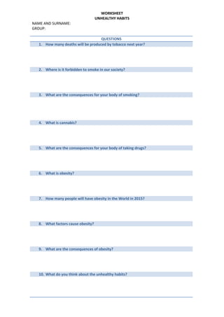 WORKSHEET
UNHEALTHY HABITS
NAME AND SURNAME:
GROUP:
QUESTIONS
1. How many deaths will be produced by tobacco next year?
2. Where is it forbidden to smoke in our society?
3. What are the consequences for your body of smoking?
4. What is cannabis?
5. What are the consequences for your body of taking drugs?
6. What is obesity?
7. How many people will have obesity in the World in 2015?
8. What factors cause obesity?
9. What are the consequences of obesity?
10. What do you think about the unhealthy habits?
 