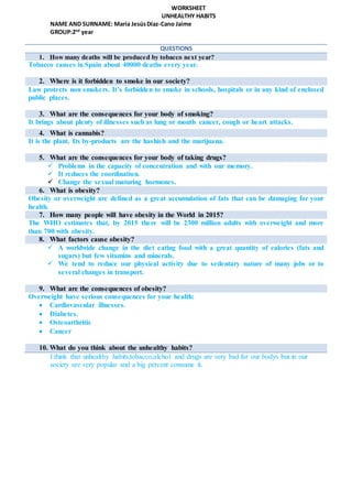 WORKSHEET
UNHEALTHY HABITS
NAME AND SURNAME: María JesúsDíaz-Cano Jaime
GROUP:2nd
year
QUESTIONS
1. How many deaths will be produced by tobacco next year?
Tobacco causes in Spain about 40000 deaths every year.
2. Where is it forbidden to smoke in our society?
Law protects non smokers. It’s forbidden to smoke in schools, hospitals or in any kind of enclosed
public places.
3. What are the consequences for your body of smoking?
It brings about plenty of illnesses such as lung or mouth cancer, cough or heart attacks.
4. What is cannabis?
It is the plant. Its by-products are the hashish and the marijuana.
5. What are the consequences for your body of taking drugs?
 Problems in the capacity of concentration and with our memory.
 It reduces the coordination.
 Change the sexual maturing hormones.
6. What is obesity?
Obesity or overweight are defined as a great accumulation of fats that can be damaging for your
health.
7. How many people will have obesity in the World in 2015?
The WHO estimates that, by 2015 there will be 2300 million adults with overweight and more
than 700 with obesity.
8. What factors cause obesity?
 A worldwide change in the diet eating food with a great quantity of calories (fats and
sugars) but few vitamins and minerals.
 We tend to reduce our physical activity due to sedentary nature of many jobs or to
several changes in transport.
9. What are the consequences of obesity?
Overweight have serious consequences for your health:
 Cardiovascular illnesses.
 Diabetes.
 Osteoarthritis
 Cancer
10. What do you think about the unhealthy habits?
I think that unhealthy habits,tobacco,alchol and drugs are very bad for our bodys but in our
society are very popular and a big percent consume it.
 