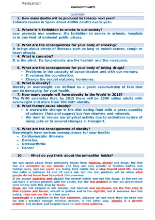 WORKSHEET
UNHEALTHY HABITS
QUESTIONS
1. How many deaths will be produced by tobacco next year?
Tobacco causes in Spain about 40000 deaths every year.
2. Where is it forbidden to smoke in our society?
Law protects non smokers. It’s forbidden to smoke in schools, hospitals
or in any kind of enclosed public places.
3. What are the consequences for your body of smoking?
It brings about plenty of illnesses such as lung or mouth cancer, cough or
heart attacks.
4. What is cannabis?
It is the plant. Its by-products are the hashish and the marijuana.
5. What are the consequences for your body of taking drugs?
 Problems in the capacity of concentration and with our memory.
 It reduces the coordination.
 Change the sexual maturing hormones.
6. What is obesity?
Obesity or overweight are defined as a great accumulation of fats that
can be damaging for your health.
7. How many people will have obesity in the World in 2015?
The WHO estimates that, by 2015 there will be 2300 million adults with
overweight and more than 700 with obesity.
8. What factors cause obesity?
 A worldwide change in the diet eating food with a great quantity
of calories (fats and sugars) but few vitamins and minerals.
 We tend to reduce our physical activity due to sedentary nature of
many jobs or to several changes in transport.
9. What are the consequences of obesity?
Overweight have serious consequences for your health:
 Cardiovascular illnesses.
 Diabetes.
 Osteoarthritis
 Cancer
10. What do you think about the unhealthy habits?
We can speak about three unhealthy habits first: Tobacco, alcohol and drugs, the first
two are accepted by our society and they are very popular in families parties and
holiday eves, and our youth are taking both habits like a step toward adult life, maybe
this habit is between 14 and 25 years old, but the real problem will be when adult
people do not know how to control this consume.
If we accept cigarette and alcohol like normal habits and not like drugs, at the end we
will have a serious problem with our adults, but the real problem is that our government
earn money with this drug by taxes.
Drugs are not allowed in our society, but hashish and marihuana are the first step to
take cocaine and heroin, overall in parties and in the nightlife, but if someone has this
habits, they ruin our life in a few years.
Overweight is a problem in the rich countries, because we eat more than we need and
we don´t practice enough physical activity, in the other way, obesity is a genetic
problem and doctors and hospital have to care these patients.
 