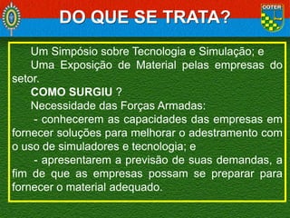 DO QUE SE TRATA?
Um Simpósio sobre Tecnologia e Simulação; e
Uma Exposição de Material pelas empresas do
setor.
COMO SURGIU ?
Necessidade das Forças Armadas:
- conhecerem as capacidades das empresas em
fornecer soluções para melhorar o adestramento com
o uso de simuladores e tecnologia; e
- apresentarem a previsão de suas demandas, a
fim de que as empresas possam se preparar para
fornecer o material adequado.

 