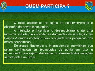 QUEM PARTICIPA ?

O meio acadêmico no apoio ao desenvolvimento e
absorção de novas tecnologias.
A intenção é incentivar o desenvolvimento de uma
indústria voltada para atender as demandas de simulação das
Forças Armadas contando com o suporte das pesquisas dos
meios acadêmicos.
Empresas Nacionais e Internacionais, permitindo que
sejam conhecidas as tecnologias de ponta em uso, e
estimulando que sejam absorvidas ou desenvolvidas soluções
semelhantes no Brasil.

 