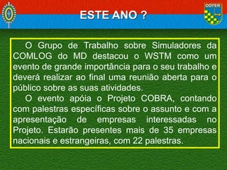 ESTE ANO ?
O Grupo de Trabalho sobre Simuladores da
COMLOG do MD destacou o WSTM como um
evento de grande importância para o seu trabalho e
deverá realizar ao final uma reunião aberta para o
público sobre as suas atividades.
O evento apóia o Projeto COBRA, contando
com palestras específicas sobre o assunto e com a
apresentação de empresas interessadas no
Projeto. Estarão presentes mais de 35 empresas
nacionais e estrangeiras, com 22 palestras.

 