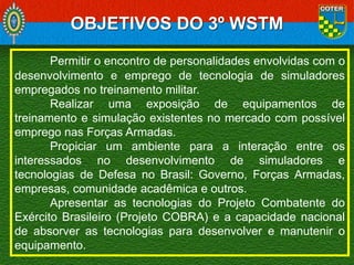 OBJETIVOS DO 3º WSTM
Permitir o encontro de personalidades envolvidas com o
desenvolvimento e emprego de tecnologia de simuladores
empregados no treinamento militar.
Realizar uma exposição de equipamentos de
treinamento e simulação existentes no mercado com possível
emprego nas Forças Armadas.
Propiciar um ambiente para a interação entre os
interessados no desenvolvimento de simuladores e
tecnologias de Defesa no Brasil: Governo, Forças Armadas,
empresas, comunidade acadêmica e outros.
Apresentar as tecnologias do Projeto Combatente do
Exército Brasileiro (Projeto COBRA) e a capacidade nacional
de absorver as tecnologias para desenvolver e manutenir o
equipamento.

 