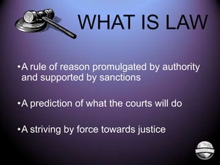 WHAT IS LAW
•A rule of reason promulgated by authority
and supported by sanctions
•A prediction of what the courts will do

•A striving by force towards justice

 