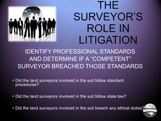 THE
SURVEYOR’S
ROLE IN
LITIGATION
IDENTIFY PROFESSIONAL STANDARDS
AND DETERMINE IF A “COMPETENT”
SURVEYOR BREACHED THOSE STANDARDS
• Did the land surveyors involved in the suit follow standard
procedures?

• Did the land surveyors involved in the suit follow state law?
• Did the land surveyors involved in the suit breach any ethical duties?

 