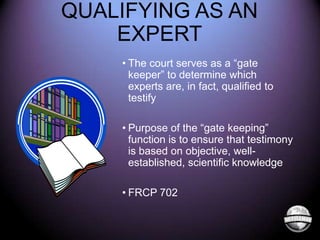 QUALIFYING AS AN
EXPERT
• The court serves as a “gate
keeper” to determine which
experts are, in fact, qualified to
testify
• Purpose of the “gate keeping”
function is to ensure that testimony
is based on objective, wellestablished, scientific knowledge

• FRCP 702

 
