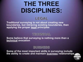 THE THREE
DISCIPLINES:
Traditional surveying is not about creating new
boundaries, but retracing existing boundaries, then
applying the proper legal principles

Some believe that surveying is nothing more than a
technical avocation

Some of the most important skills in surveying include
the ability to create and maintain business relationships

 