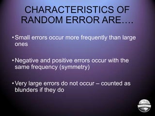 CHARACTERISTICS OF
RANDOM ERROR ARE….
• Small errors occur more frequently than large
ones
• Negative and positive errors occur with the
same frequency (symmetry)
• Very large errors do not occur – counted as
blunders if they do

 