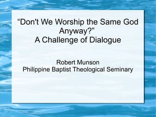 “Don't We Worship the Same God
Anyway?”
A Challenge of Dialogue
Robert Munson
Philippine Baptist Theological Seminary
 