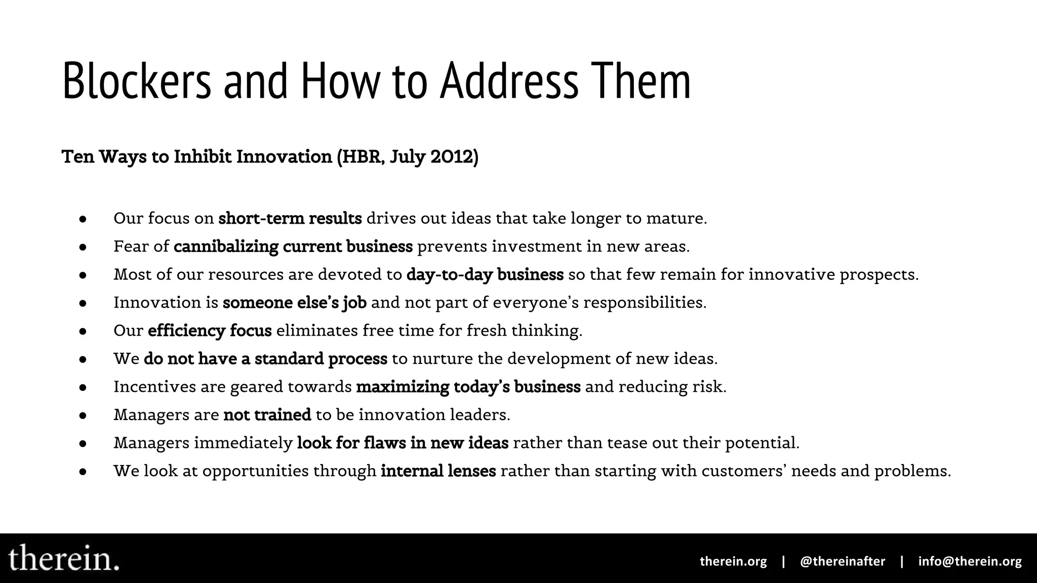 Blockers and How to Address Them
Ten Ways to Inhibit Innovation (HBR, July 2012)
● Our focus on short-term results drives out ideas that take longer to mature.
● Fear of cannibalizing current business prevents investment in new areas.
● Most of our resources are devoted to day-to-day business so that few remain for innovative prospects.
● Innovation is someone else’s job and not part of everyone’s responsibilities.
● Our efficiency focus eliminates free time for fresh thinking.
● We do not have a standard process to nurture the development of new ideas.
● Incentives are geared towards maximizing today’s business and reducing risk.
● Managers are not trained to be innovation leaders.
● Managers immediately look for flaws in new ideas rather than tease out their potential.
● We look at opportunities through internal lenses rather than starting with customers’ needs and problems.
 