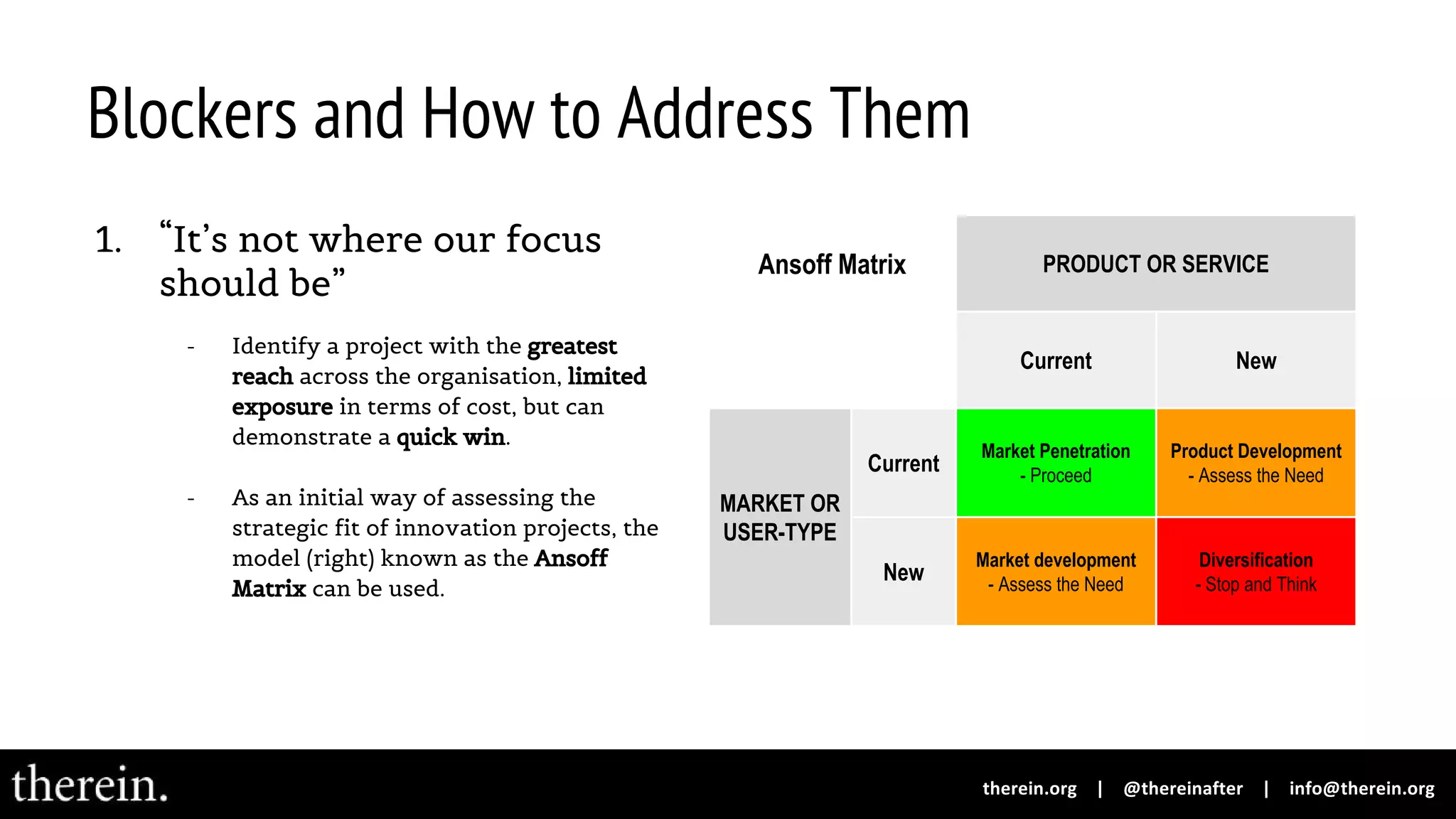 Blockers and How to Address Them
1. “It’s not where our focus
should be”
- Identify a project with the greatest
reach across the organisation, limited
exposure in terms of cost, but can
demonstrate a quick win.
- As an initial way of assessing the
strategic fit of innovation projects, the
model (right) known as the Ansoff
Matrix can be used.
Ansoff Matrix PRODUCT OR SERVICE
Current New
MARKET OR
USER-TYPE
Current
Market Penetration
- Proceed
Product Development
- Assess the Need
New
Market development
- Assess the Need
Diversification
- Stop and Think
 