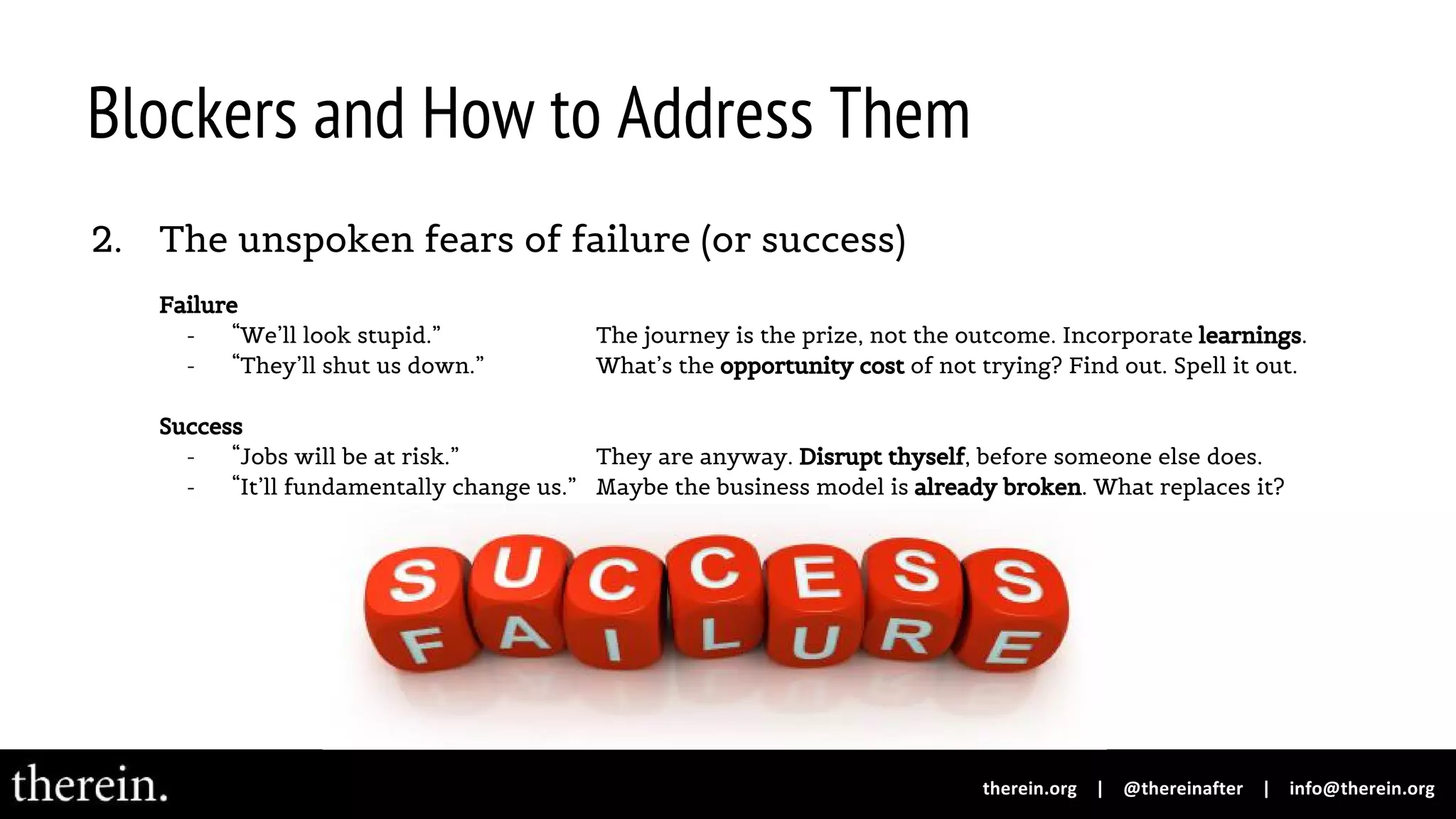 Blockers and How to Address Them
2. The unspoken fears of failure (or success)
Failure
- “We’ll look stupid.” The journey is the prize, not the outcome. Incorporate learnings.
- “They’ll shut us down.” What’s the opportunity cost of not trying? Find out. Spell it out.
Success
- “Jobs will be at risk.” They are anyway. Disrupt thyself, before someone else does.
- “It’ll fundamentally change us.” Maybe the business model is already broken. What replaces it?
 