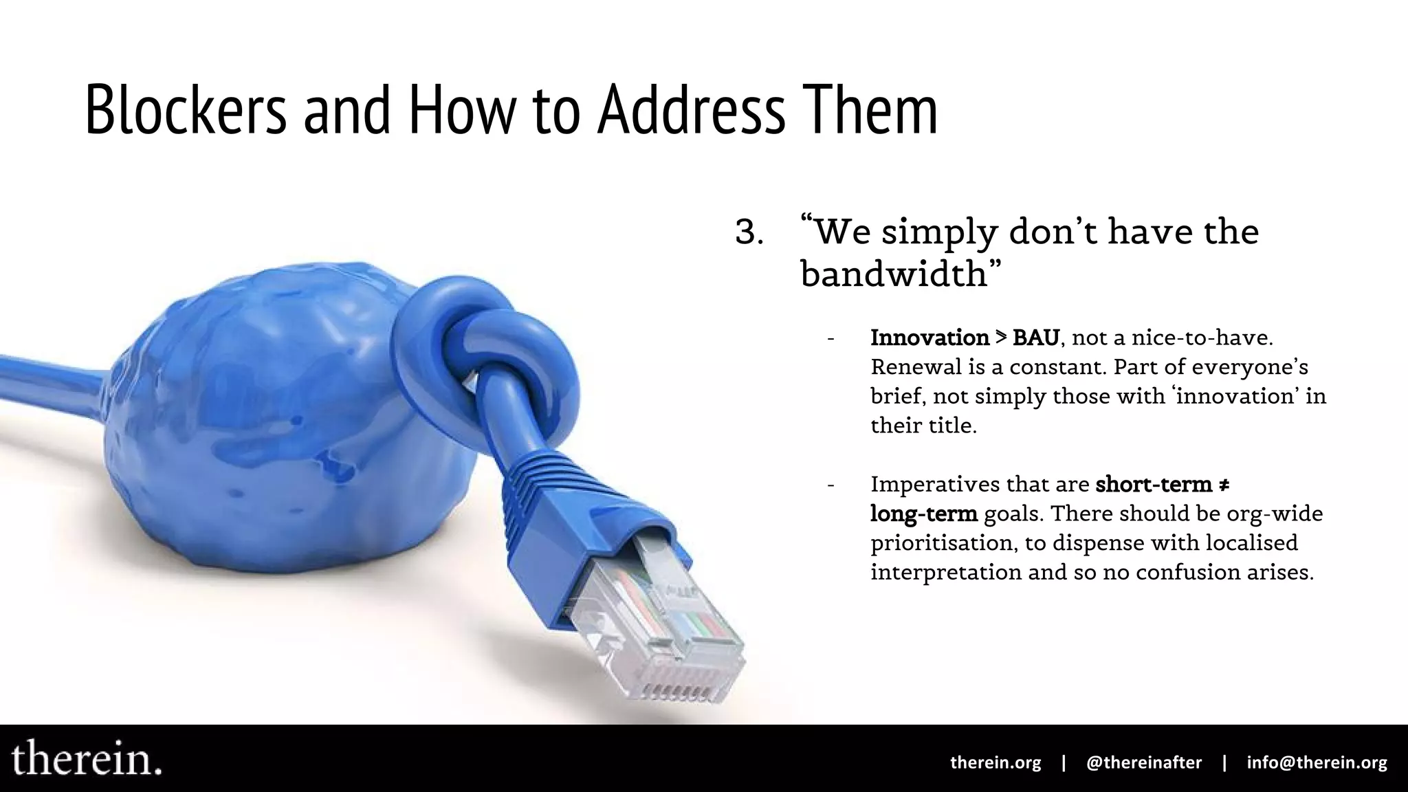 Blockers and How to Address Them
3. “We simply don’t have the
bandwidth”
- Innovation ⋝ BAU, not a nice-to-have.
Renewal is a constant. Part of everyone’s
brief, not simply those with ‘innovation’ in
their title.
- Imperatives that are short-term ≠
long-term goals. There should be org-wide
prioritisation, to dispense with localised
interpretation and so no confusion arises.
 